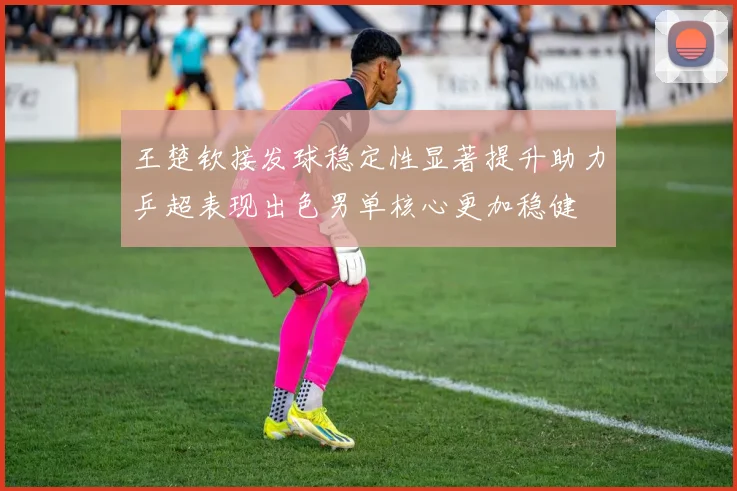王楚钦接发球稳定性显著提升助力乒超表现出色男单核心更加稳健