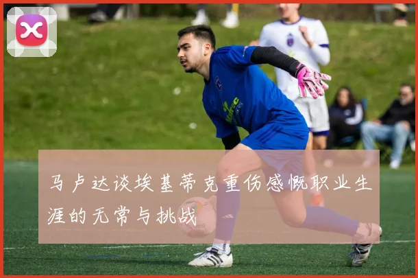马卢达谈埃基蒂克重伤感慨职业生涯的无常与挑战