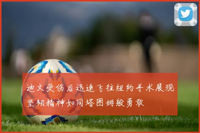 迪文受伤后迅速飞往纽约手术展现坚韧精神如同塔图姆般勇敢