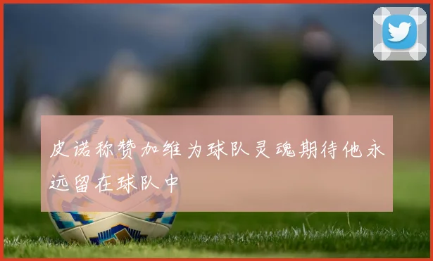 皮诺称赞加维为球队灵魂期待他永远留在球队中