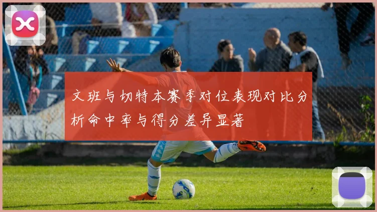 文班与切特本赛季对位表现对比分析命中率与得分差异显著
