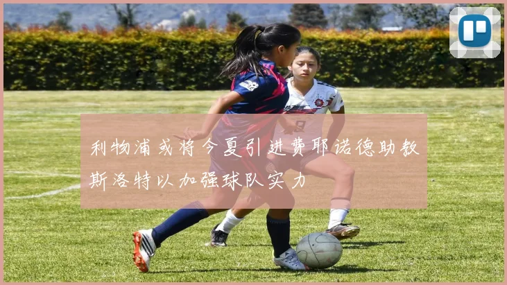 利物浦或将今夏引进费耶诺德助教斯洛特以加强球队实力