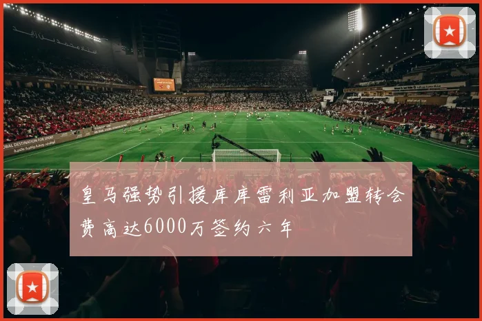 皇马强势引援库库雷利亚加盟转会费高达6000万签约六年