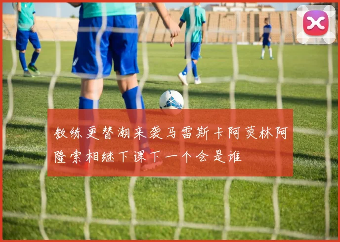 教练更替潮来袭马雷斯卡阿莫林阿隆索相继下课下一个会是谁