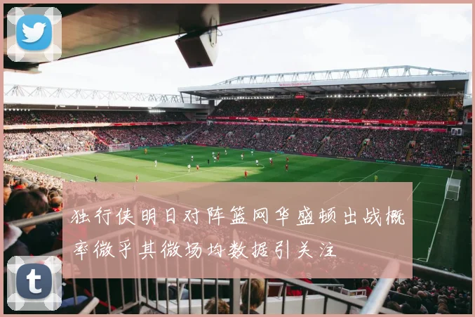 独行侠明日对阵篮网华盛顿出战概率微乎其微场均数据引关注