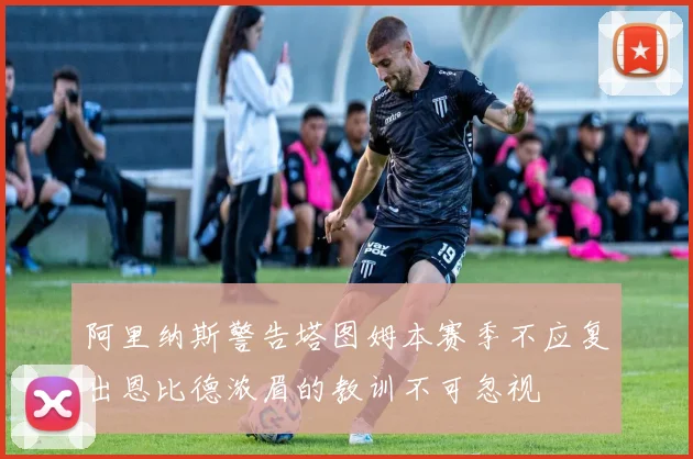 阿里纳斯警告塔图姆本赛季不应复出恩比德浓眉的教训不可忽视