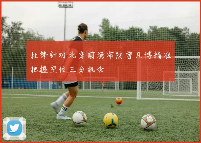 杜锋针对北京前场布防曾凡博精准把握空位三分机会
