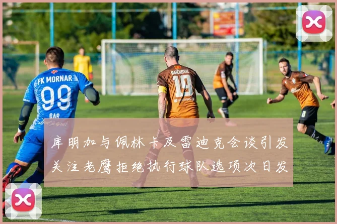 库明加与佩林卡及雷迪克会谈引发关注老鹰拒绝执行球队选项次日发生