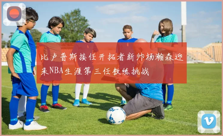 比卢普斯接任开拓者新帅杨瀚森迎来NBA生涯第三任教练挑战