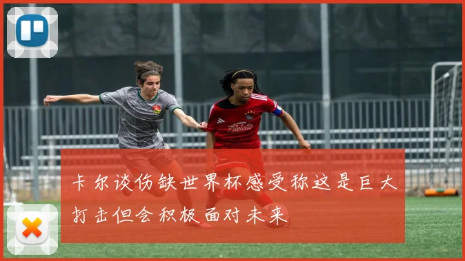 卡尔谈伤缺世界杯感受称这是巨大打击但会积极面对未来