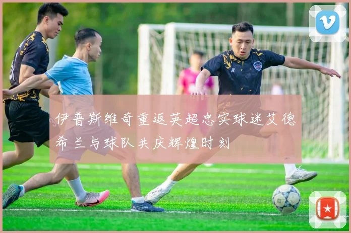 伊普斯维奇重返英超忠实球迷艾德希兰与球队共庆辉煌时刻
