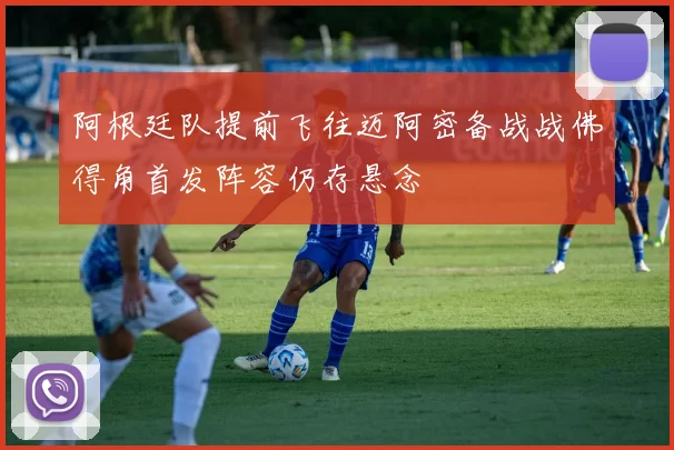 阿根廷队提前飞往迈阿密备战战佛得角首发阵容仍存悬念