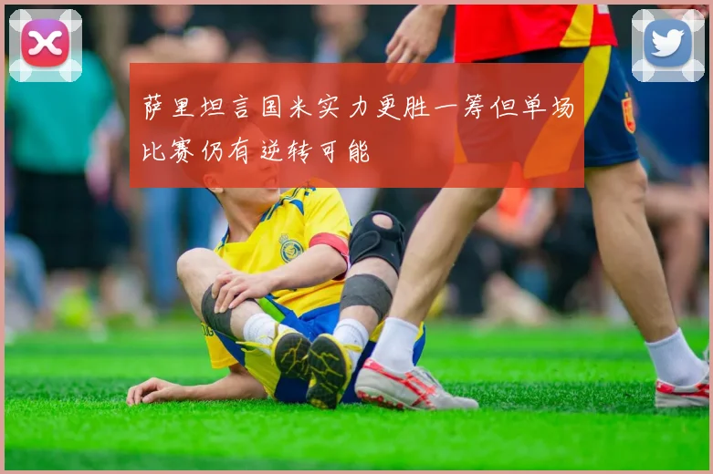 萨里坦言国米实力更胜一筹但单场比赛仍有逆转可能