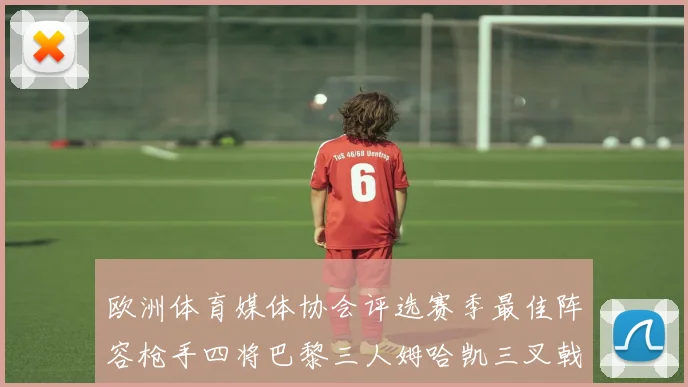 欧洲体育媒体协会评选赛季最佳阵容枪手四将巴黎三人姆哈凯三叉戟引关注