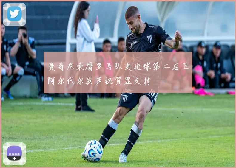 曼奇尼荣膺罗马队史进球第二后卫阿尔代尔发声祝贺显支持