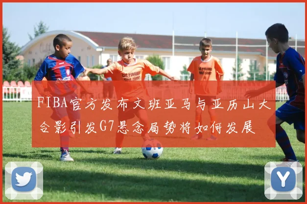 FIBA官方发布文班亚马与亚历山大合影引发G7悬念局势将如何发展