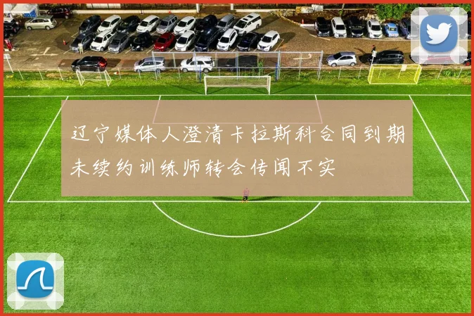 辽宁媒体人澄清卡拉斯科合同到期未续约训练师转会传闻不实